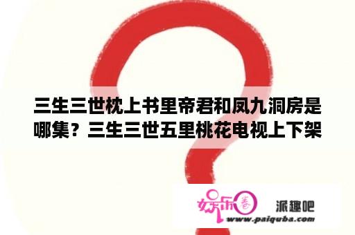 三生三世枕上书里帝君和凤九洞房是哪集？三生三世五里桃花电视上下架了吗？