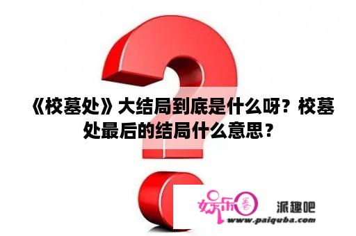 《校墓处》大结局到底是什么呀？校墓处最后的结局什么意思？