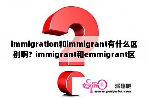 immigration和immigrant有什么区别啊？immigrant和emmigrant区别？