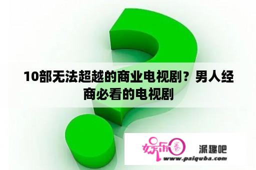 10部无法超越的商业电视剧？男人经商必看的电视剧