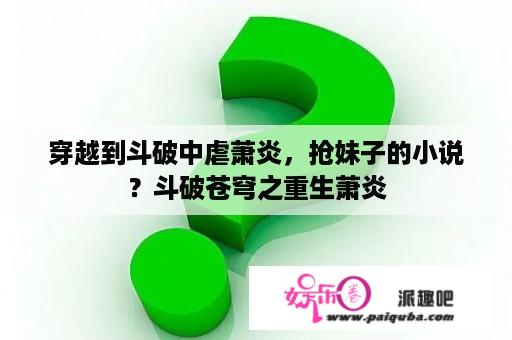 穿越到斗破中虐萧炎，抢妹子的小说？斗破苍穹之重生萧炎