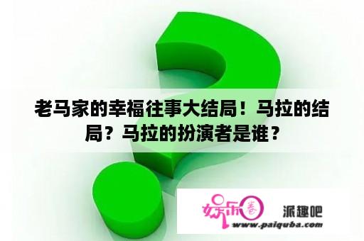 老马家的幸福往事大结局！马拉的结局？马拉的扮演者是谁？