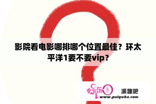 影院看电影哪排哪个位置最佳？环太平洋1要不要vip？