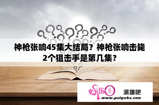 神枪张响45集大结局？神枪张响击毙2个狙击手是第几集？