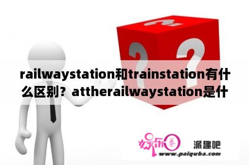 railwaystation和trainstation有什么区别？attherailwaystation是什么意思？