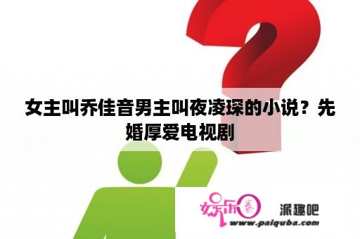 女主叫乔佳音男主叫夜凌琛的小说？先婚厚爱电视剧