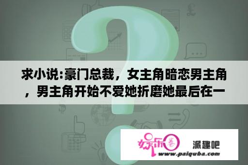 求小说:豪门总裁，女主角暗恋男主角，男主角开始不爱她折磨她最后在一起？一个结了婚的男人说很喜欢你，但是不爱你，他是什么意思？可他每次都很宠爱的眼神看着我，超级温柔？