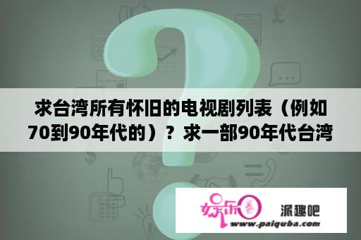 求台湾所有怀旧的电视剧列表（例如70到90年代的）？求一部90年代台湾电视剧？