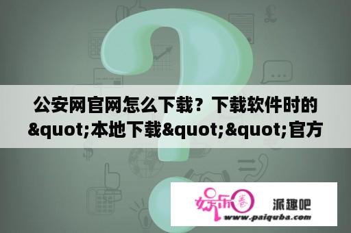 公安网官网怎么下载？下载软件时的"本地下载""官方下载"是什么意思?有什么不同？