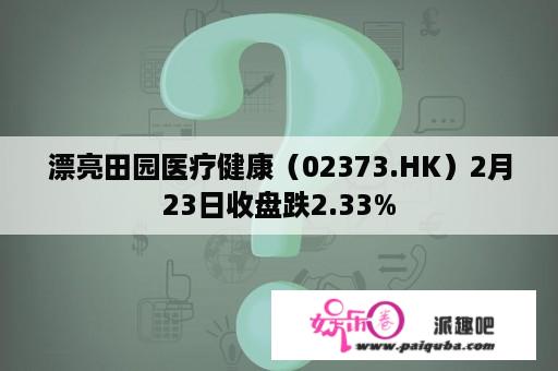 漂亮田园医疗健康（02373.HK）2月23日收盘跌2.33%