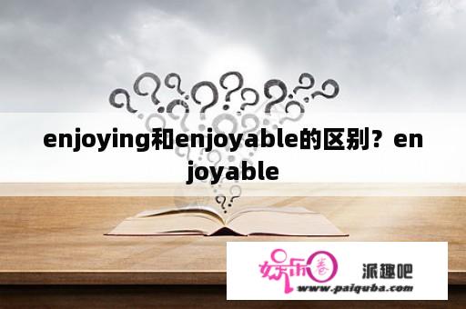 enjoying和enjoyable的区别？enjoyable