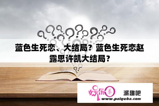 蓝色生死恋、大结局？蓝色生死恋赵露思许凯大结局？