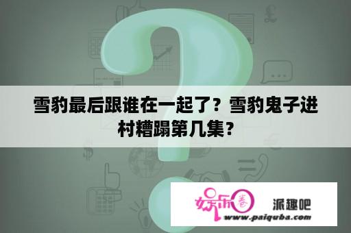 雪豹最后跟谁在一起了？雪豹鬼子进村糟蹋第几集？