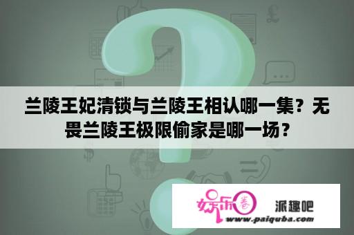 兰陵王妃清锁与兰陵王相认哪一集？无畏兰陵王极限偷家是哪一场？