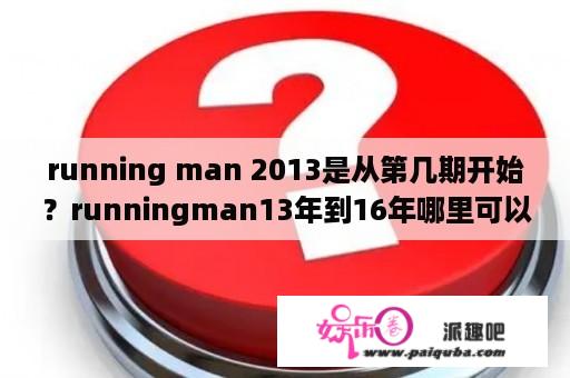 running man 2013是从第几期开始？runningman13年到16年哪里可以看？