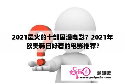 2021最火的十部国漫电影？2021年欧美韩日好看的电影推荐？