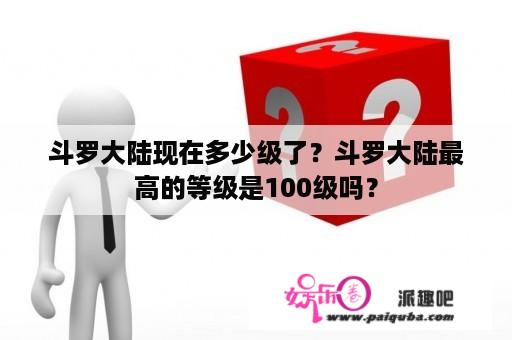 斗罗大陆现在多少级了？斗罗大陆最高的等级是100级吗？