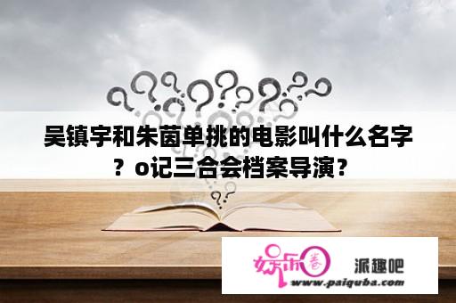 吴镇宇和朱茵单挑的电影叫什么名字？o记三合会档案导演？