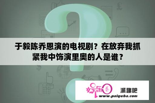 于毅陈乔恩演的电视剧？在放弃我抓紧我中饰演里奥的人是谁？