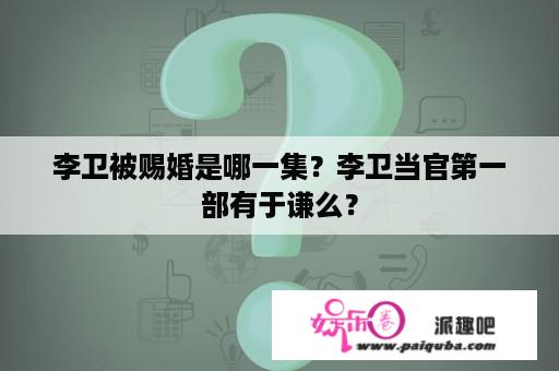 李卫被赐婚是哪一集？李卫当官第一部有于谦么？