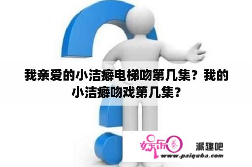 我亲爱的小洁癖电梯吻第几集？我的小洁癖吻戏第几集？