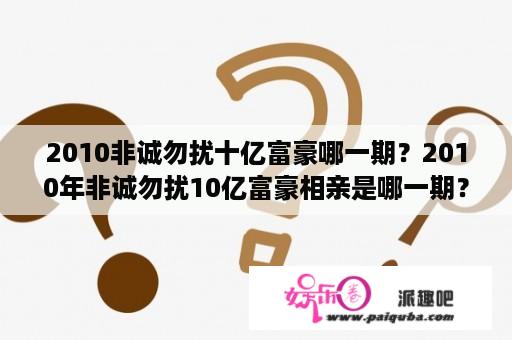 2010非诚勿扰十亿富豪哪一期？2010年非诚勿扰10亿富豪相亲是哪一期？