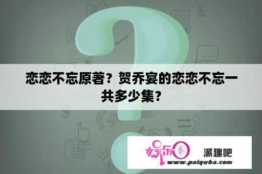 恋恋不忘原著？贺乔宴的恋恋不忘一共多少集？