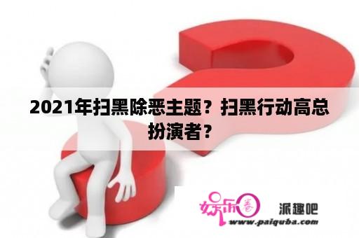 2021年扫黑除恶主题？扫黑行动高总扮演者？