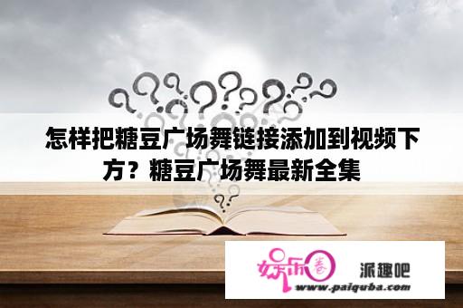 怎样把糖豆广场舞链接添加到视频下方？糖豆广场舞最新全集