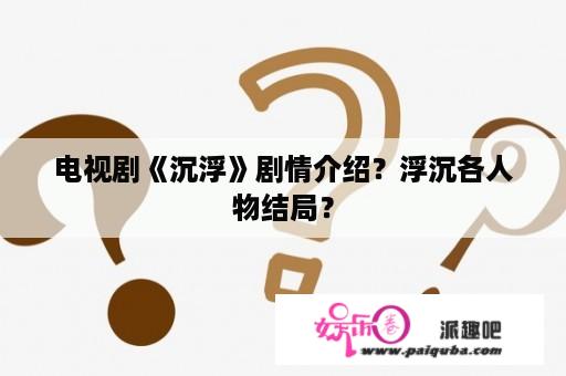 电视剧《沉浮》剧情介绍？浮沉各人物结局？