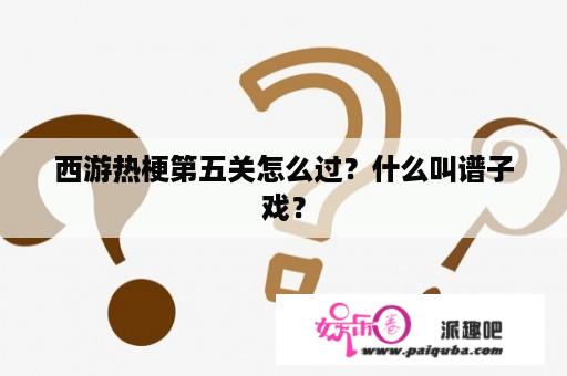 西游热梗第五关怎么过？什么叫谱子戏？