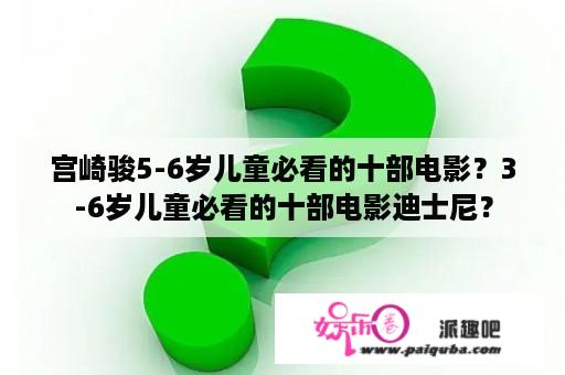 宫崎骏5-6岁儿童必看的十部电影？3-6岁儿童必看的十部电影迪士尼？