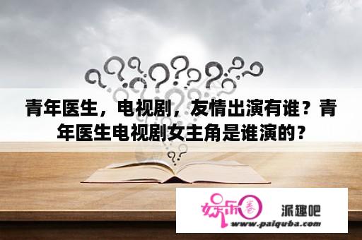 青年医生，电视剧，友情出演有谁？青年医生电视剧女主角是谁演的？