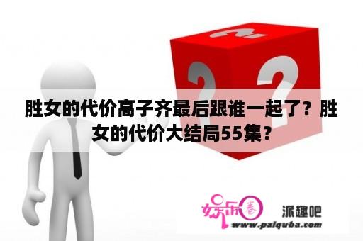 胜女的代价高子齐最后跟谁一起了？胜女的代价大结局55集？