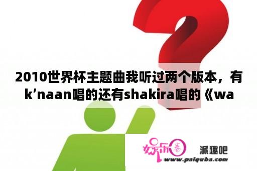 2010世界杯主题曲我听过两个版本，有k’naan唱的还有shakira唱的《wakawaka》到底哪个是？有什么区别吗？