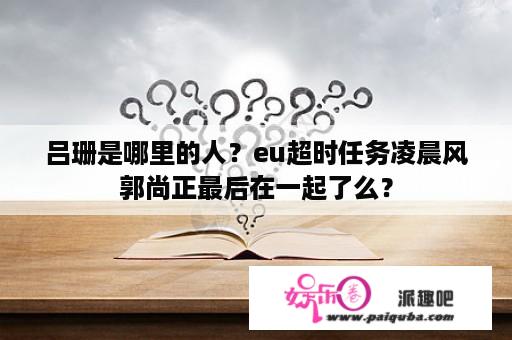 吕珊是哪里的人？eu超时任务凌晨风郭尚正最后在一起了么？