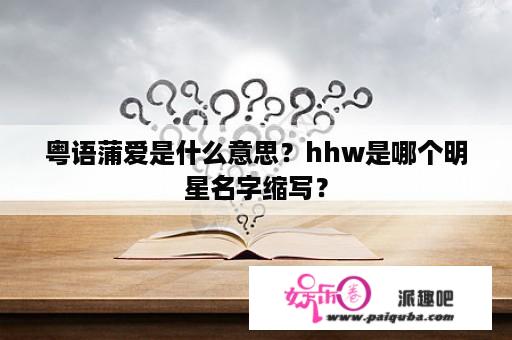 粤语蒲爱是什么意思？hhw是哪个明星名字缩写？