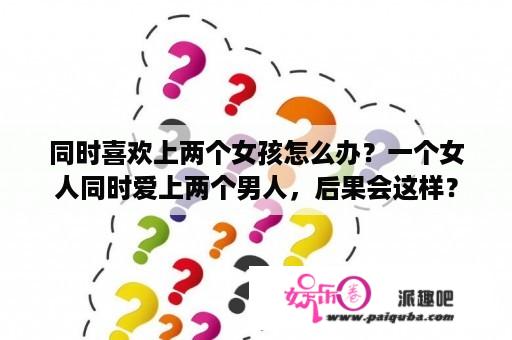 同时喜欢上两个女孩怎么办？一个女人同时爱上两个男人，后果会这样？