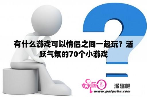 有什么游戏可以情侣之间一起玩？活跃气氛的70个小游戏