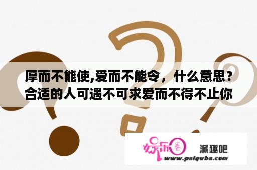 厚而不能使,爱而不能令，什么意思？合适的人可遇不可求爱而不得不止你一个.是什么意思？