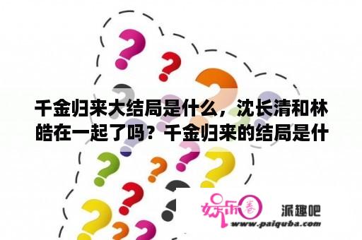 千金归来大结局是什么，沈长清和林皓在一起了吗？千金归来的结局是什么没看懂？