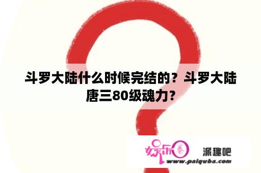 斗罗大陆什么时候完结的？斗罗大陆唐三80级魂力？