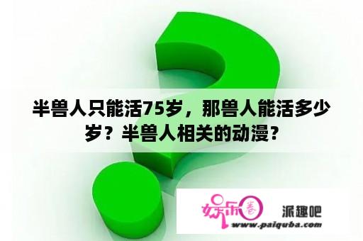 半兽人只能活75岁，那兽人能活多少岁？半兽人相关的动漫？