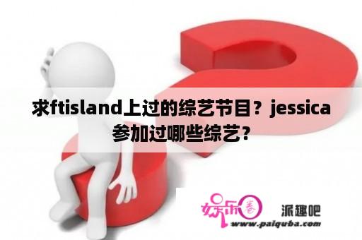 求ftisland上过的综艺节目？jessica参加过哪些综艺？