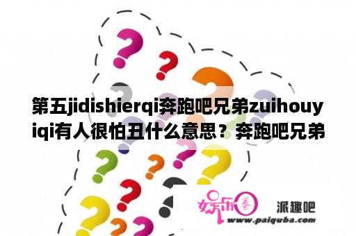 第五jidishierqi奔跑吧兄弟zuihouyiqi有人很怕丑什么意思？奔跑吧兄弟第五季在线观看