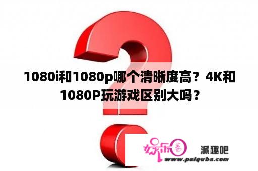 1080i和1080p哪个清晰度高？4K和1080P玩游戏区别大吗？