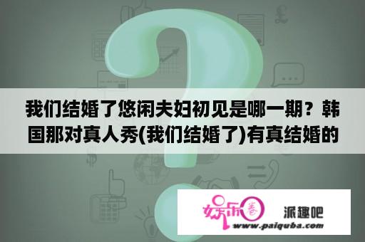 我们结婚了悠闲夫妇初见是哪一期？韩国那对真人秀(我们结婚了)有真结婚的吗？