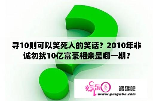 寻10则可以笑死人的笑话？2010年非诚勿扰10亿富豪相亲是哪一期？