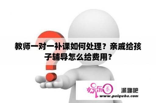 教师一对一补课如何处理？亲戚给孩子辅导怎么给费用？