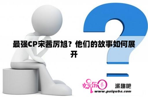 最强CP宋茜厉旭？他们的故事如何展开